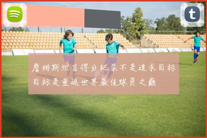 詹姆斯坦言得分纪录不是追求目标目标是重返世界最佳球员之巅