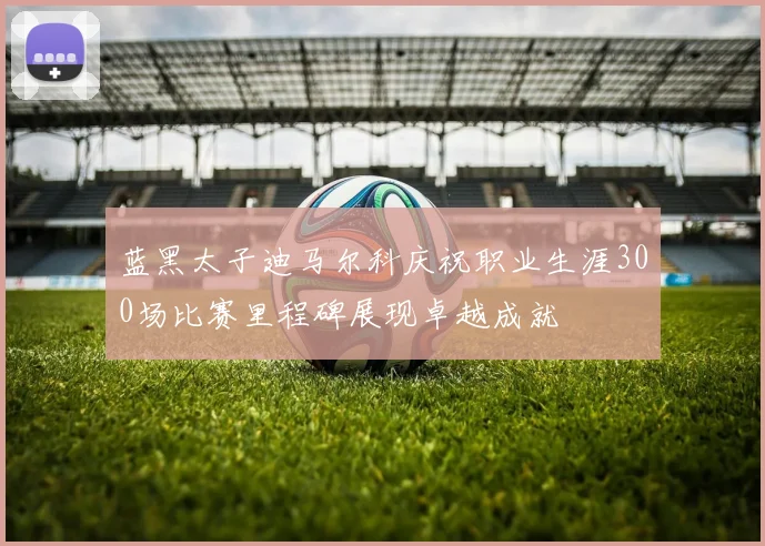 蓝黑太子迪马尔科庆祝职业生涯300场比赛里程碑展现卓越成就