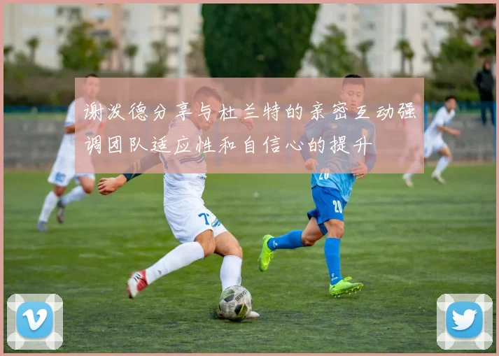 谢泼德分享与杜兰特的亲密互动强调团队适应性和自信心的提升