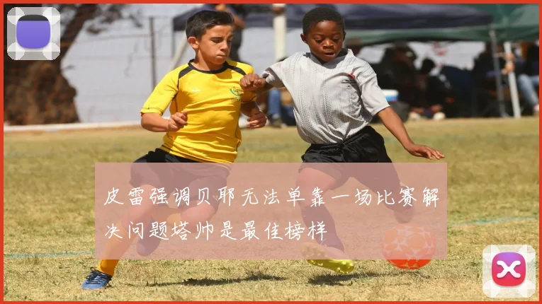 皮雷强调贝耶无法单靠一场比赛解决问题塔帅是最佳榜样