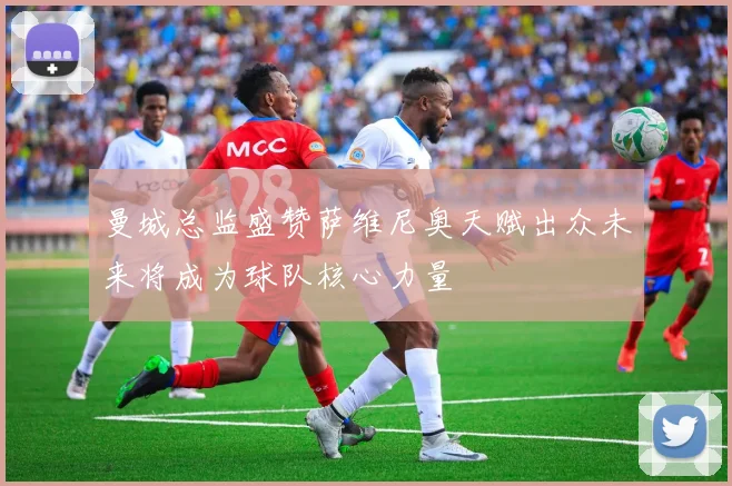曼城总监盛赞萨维尼奥天赋出众未来将成为球队核心力量