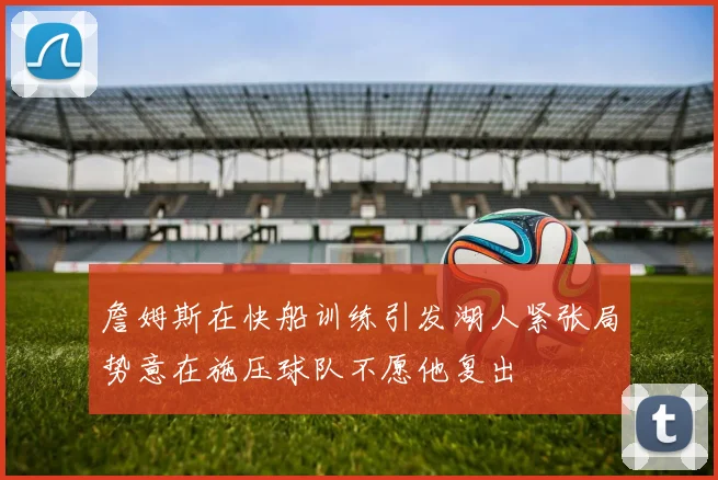 詹姆斯在快船训练引发湖人紧张局势意在施压球队不愿他复出