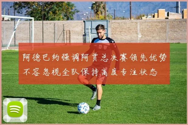 阿德巴约强调阿贾总决赛领先优势不容忽视全队保持高度专注状态