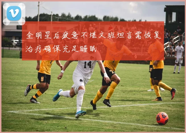 全明星后疲惫不堪文班坦言需恢复治疗确保充足睡眠