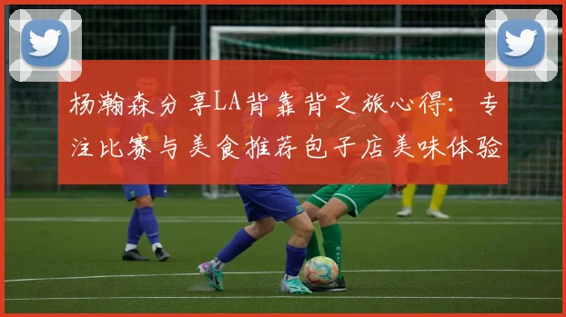 杨瀚森分享LA背靠背之旅心得：专注比赛与美食推荐包子店美味体验