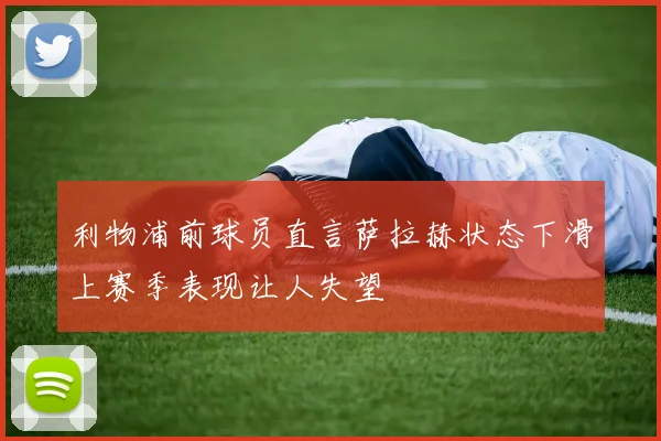 利物浦前球员直言萨拉赫状态下滑上赛季表现让人失望