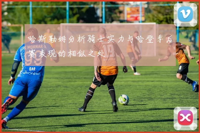 哈斯勒姆分析骑士实力与哈登季后赛表现的相似之处