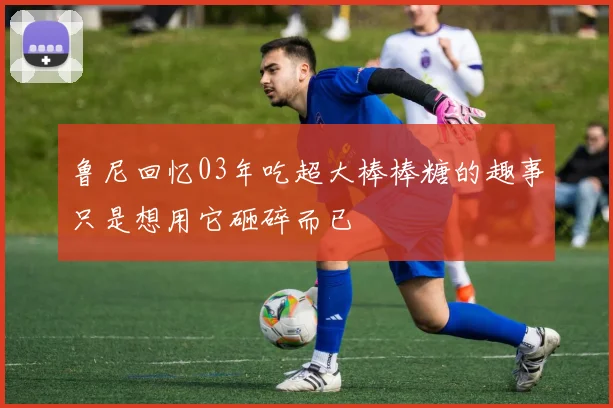 鲁尼回忆03年吃超大棒棒糖的趣事只是想用它砸碎而已