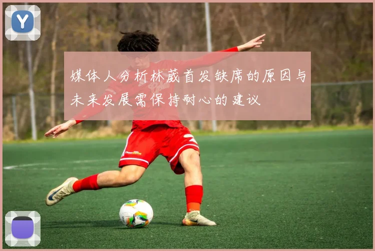 媒体人分析林葳首发缺席的原因与未来发展需保持耐心的建议