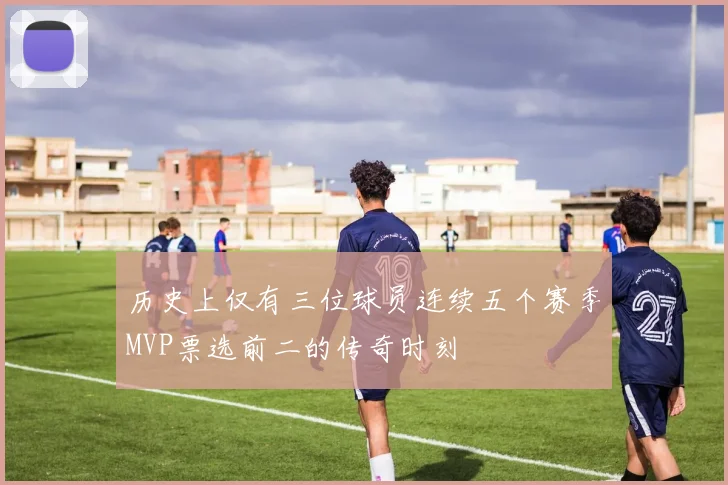历史上仅有三位球员连续五个赛季MVP票选前二的传奇时刻