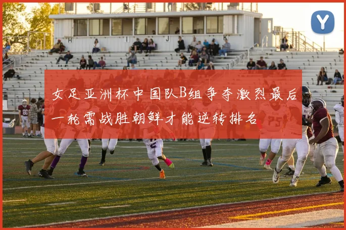 女足亚洲杯中国队B组争夺激烈最后一轮需战胜朝鲜才能逆转排名