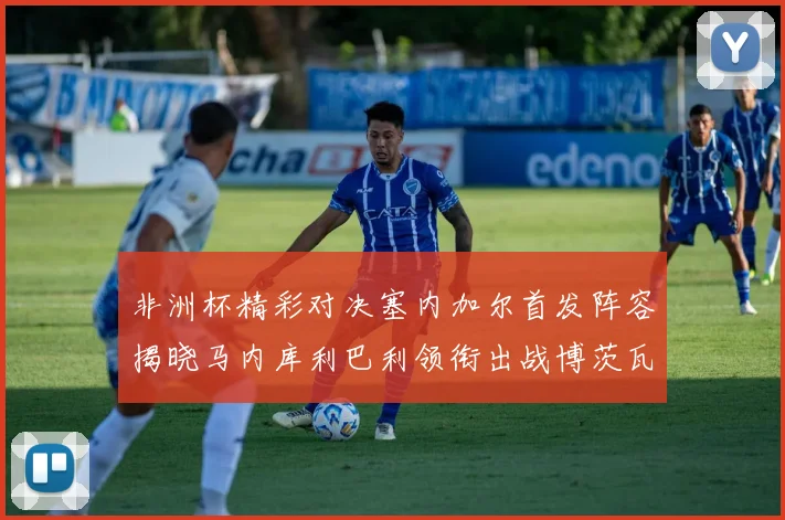 非洲杯精彩对决塞内加尔首发阵容揭晓马内库利巴利领衔出战博茨瓦纳